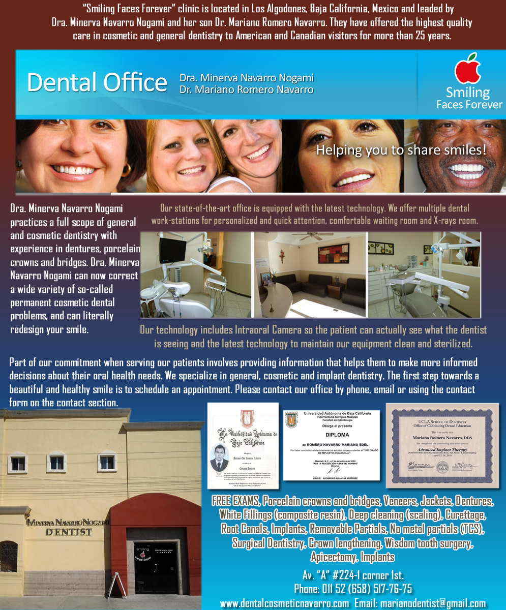 DRA. MINERVA NAVARRO DENTAL OFFICE in Algodones  in Algodones  General Dentistry and Specialists We offer complete dental services including general dentistry, cosmetic dentistry, periodontics, endodontics, orthodontics and dental implants. Bridges °X-Rays °Porcelain Veneers °Metal Crowns °Dental Bonding °Deep Cleaning °Denture Repair °Traditional Acrylic Dentures °Prescriptions °Root Canals °Metal Bridges °White Fillings °Root Canal Therapy Relines (Hard or Soft) °General Oral Surgeries °Porcelain Crowns °Flexible Partials °Composite Posts °Teeth Whitening °Extractions °Flexible Parials Implants °Porcelain Veneers °Wisdom Tooth Extractions °Metal Posts °Traditional Cleaning °Metal/Acrylic Partials General Dentistry and Specialists We offer complete dental services including general dentistry, cosmetic dentistry, periodontics, endodontics, orthodontics and dental implants. Bridges °X-Rays °Porcelain Veneers °Metal Crowns °Dental Bonding °Deep Cleaning °Denture Repair °Traditional Acrylic Dentures °Prescriptions °Root Canals °Metal Bridges °White Fillings °Root Canal Therapy Relines (Hard or Soft) °General Oral Surgeries °Porcelain Crowns °Flexible Partials °Composite Posts °Teeth Whitening °Extractions °Flexible Parials Implants °Porcelain Veneers °Wisdom Tooth Extractions °Metal Posts °Traditional Cleaning °Metal/Acrylic Partials